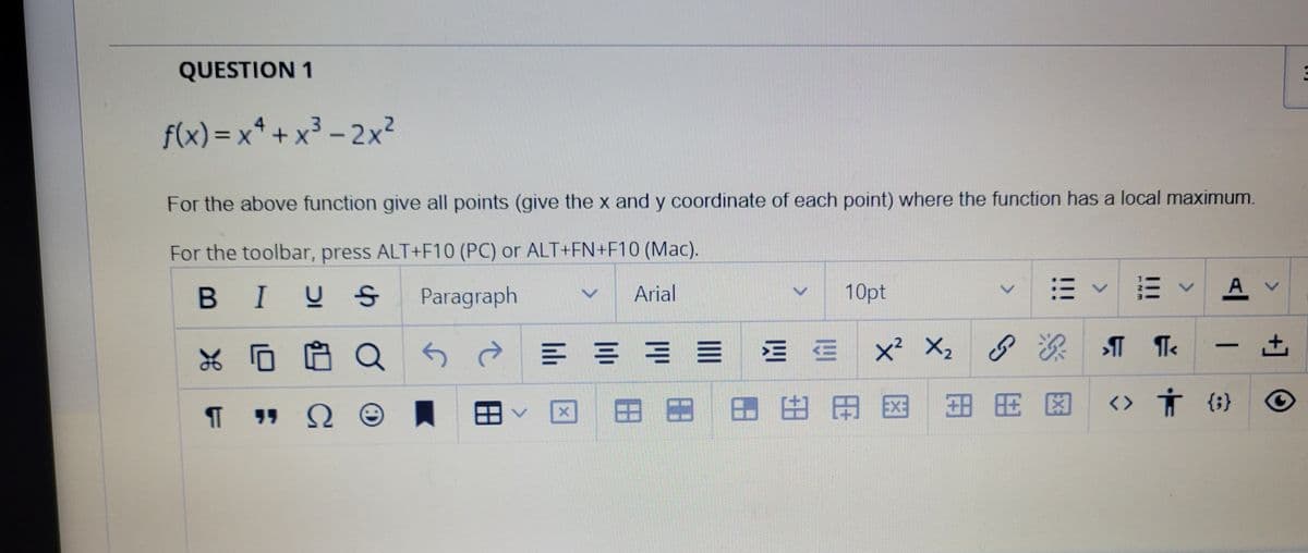 QUESTION 1
f(x) = x* + x3 - 2x2
For the above function give all points (give the x and y coordinate of each point) where the function has a local maximum.
For the toolbar, press ALT+F10 (PC) or ALT+FN+F10 (Mac).
В I
10pt
A v
BIUS
Paragraph
Arial
E = = = E E x X2
]田田田田田国田用 因
<> 方{})
<.
田
