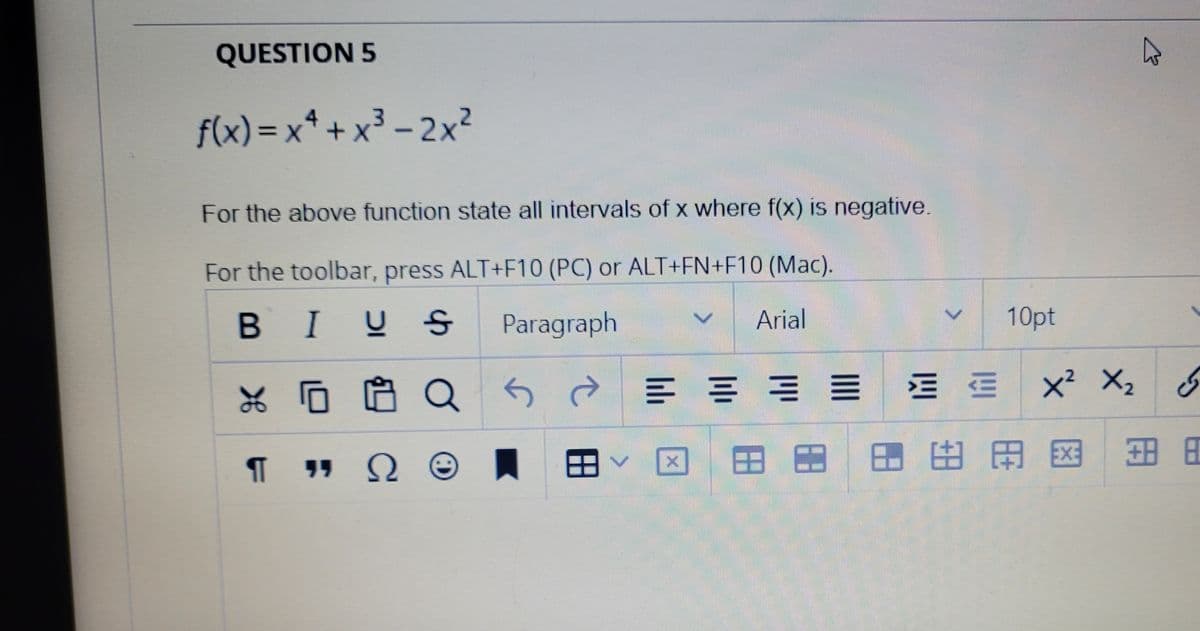 QUESTION 5
f(x) = x* + x3 – 2x²
For the above function state all intervals of x where f(x) is negative.
For the toolbar, press ALT+F10 (PC) or ALT+EN+F10 (Mac).
BIU S
Paragraph
Arial
10pt
x² X2
田田田旺 田困
日田
ㄟ田
