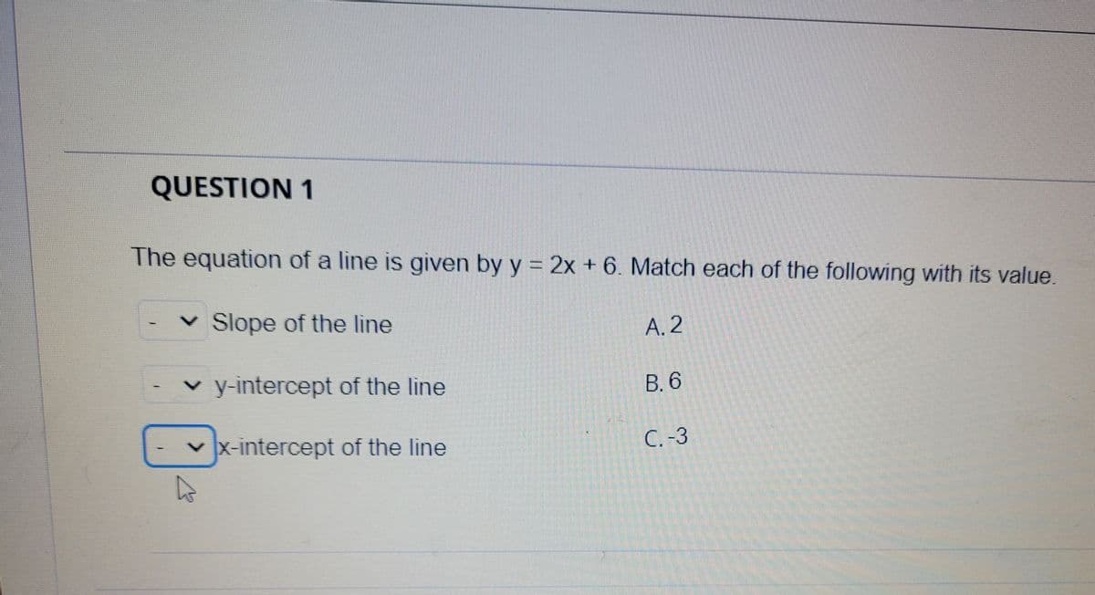 QUESTION 1
The equation of a line is given by y = 2x + 6. Match each of the following with its value.
v Slope of the line
А. 2
v y-intercept of the line
В.6
v x-intercept of the line
C. -3
