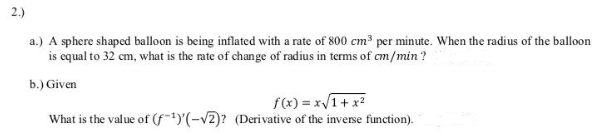a.) A sphere shaped balloon is being inflated with a rate of 800 cm³ per minute. When the radius of the balloon
is equal to 32 cm, what is the rate of change of radius in terms of cm/min ?
b.) Given
f(x) = x/1+ x2
What is the value of (f"(-v2)? (Derivative of the inverse function).
