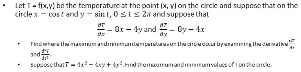 Let T= f(x,y) be the temperature at the point (x, y) on the circle and suppose that on the
circle x = cos t and y = sin t, 0 <st< 2n and suppose that
aT
= 8x – 4y and
8y – 4x
ду
dT
Find where the maximum and minimum temperatures on the circle occur by examining the derivative
dt
and
dr
Suppose that T = 4x2 – 4xy+ 4y2. Find the maximum and minimum values of Ton the circle.
