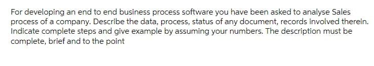 For developing an end to end business process software you have been asked to analyse Sales
process of a company. Describe the data, process, status of any document, records involved therein.
Indicate complete steps and give example by assuming your numbers. The description must be
complete, brief and to the point
