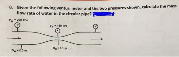 8. Given the following venturi meter and the two pressures shown, calculate the mass
flow rate of water in the circular pipe?
200 kPa
- 150 kPa
Dg -0.1 m
DA 03m
