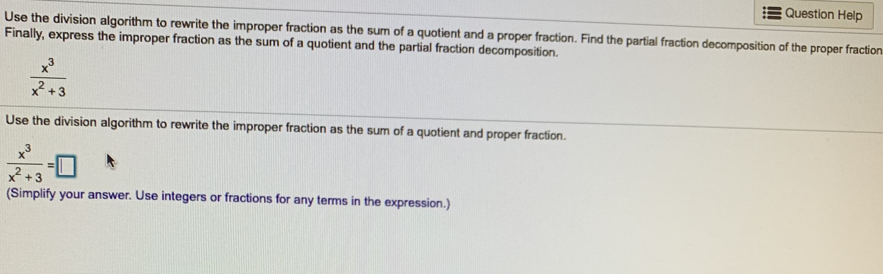 Question Help
Use the division algorithm to rewrite the improper fraction as the sum of a quotient and a proper fraction. Find the partial fraction decomposition of the proper fraction
Finally, express the improper fraction as the sum of a quotient and the partial fraction decomposition.
2+3
Use the division algorithm to rewrite the improper fraction as the sum of a quotient and proper fraction.
C3
XT
3
(Simplify your answer. Use integers or fractions for any terms in the expression.)
