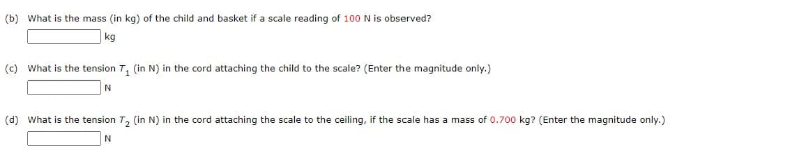 (b) What is the mass (in kg) of the child and basket if a scale reading of 100 N is observed?
kg
(c) What is the tension T₁ (in N) in the cord attaching the child to the scale? (Enter the magnitude only.)
N
(d) What is the tension T₂ (in N) in the cord attaching the scale to the ceiling, if the scale has a mass of 0.700 kg? (Enter the magnitude only.)