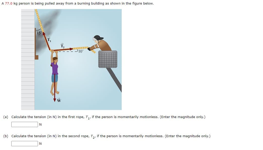 A 77.0 kg person is being pulled away from a burning building as shown in the figure below.
15°
T₁
T₂
-10°
(a) Calculate the tension (in N) in the first rope, T₁, if the person is momentarily motionless. (Enter the magnitude only.)
N
(b) Calculate the tension (in N) in the second rope, T₂, if the person is momentarily motionless. (Enter the magnitude only.)
N