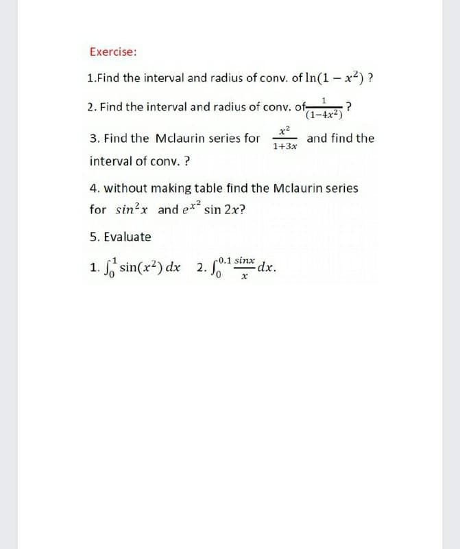 Exercise:
1.Find the interval and radius of conv. of In(1 – x2) ?
2. Find the interval and radius of conv. of
'(1-4x2)
3. Find the Mclaurin series for
x2
and find the
1+3x
interval of conv. ?
4. without making table find the Mclaurin series
for sin?x and e*?
sin 2x?
5. Evaluate
1. f sin(x?) dx 2.
0.1 sinx
dx.
