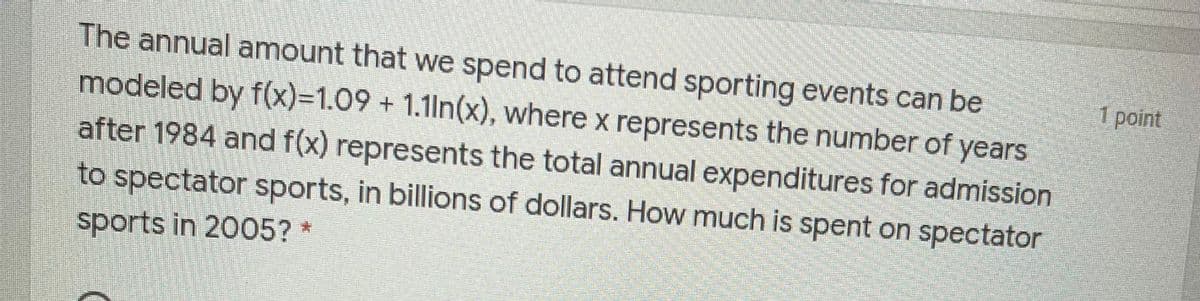The annual amount that we spend to attend sporting events can be
1 point
modeled by f(x)%3D1.09+1.1ln(x), where x represents the number of years
after 1984 and f(x) represents the total annual expenditures for admission
to spectator sports, in billions of dollars. How much is spent on spectator
sports in 2005? *
