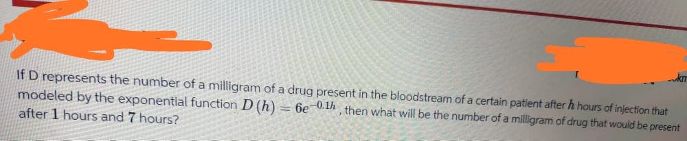 km
If D represents the number of a milligram of a drug present in the bloodstream of a certain patient after h hours of injection that
modeled by the exponential function D (h)
after 1 hours and 7 hours?
= 6e-0.1h
then what will be the number of a milligram of drug that would be present
