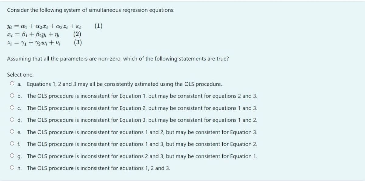 Consider the following system of simultaneous regression equations:
(1)
Yi = a1 + a2x; + a3z4 + E
(2)
(3)
Z4 = Y1 + Y2 w; + Vị
Assuming that all the parameters are non-zero, which of the following statements are true?
Select one:
O a. Equations 1, 2 and 3 may all be consistently estimated using the OLS procedure.
O b. The OLS procedure is inconsistent for Equation 1, but may be consistent for equations 2 and 3.
O c.
The OLS procedure is inconsistent for Equation 2, but may be consistent for equations 1 and 3.
O d. The OLS procedure is inconsistent for Equation 3, but may be consistent for equations 1 and 2.
O e.
The OLS procedure is inconsistent for equations 1 and 2, but may be consistent for Equation 3.
O f.
The OLS procedure is inconsistent for equations 1 and 3, but may be consistent for Equation 2.
g. The OLS procedure is inconsistent for equations 2 and 3, but may be consistent for Equation 1.
O h. The OLS procedure is inconsistent for equations 1, 2 and 3.
