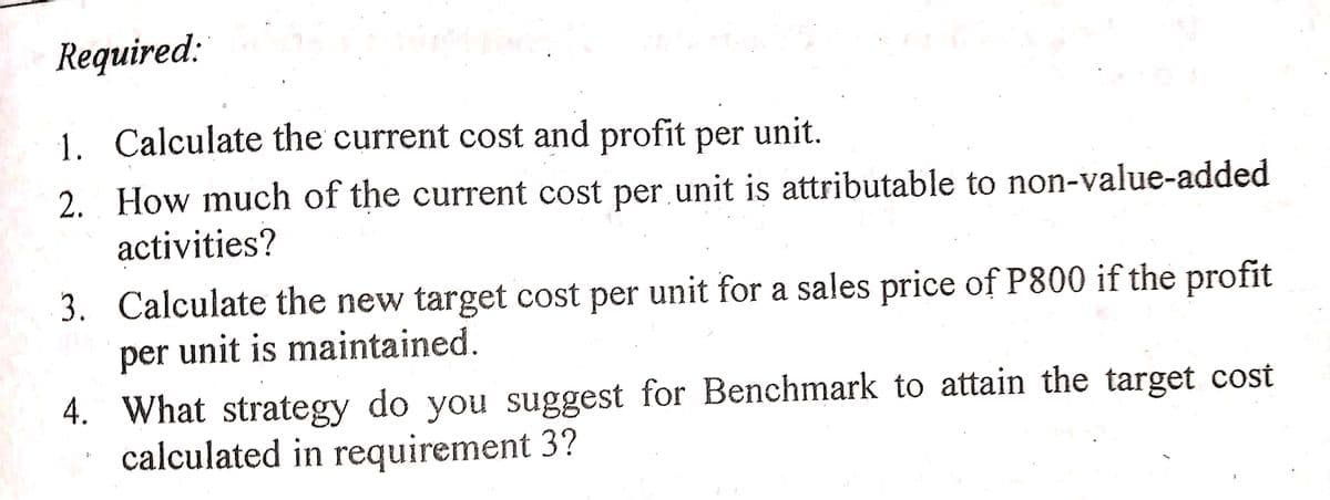 Required:
1. Calculate the current cost and profit per unit.
2. How much of the current cost per unit is attributable to non-value-added
activities?
3. Calculate the new target cost per unit for a sales price of P800 if the profit
per unit is maintained.
4. What strategy do you suggest for Benchmark to attain the target cost
calculated in requirement 3?
