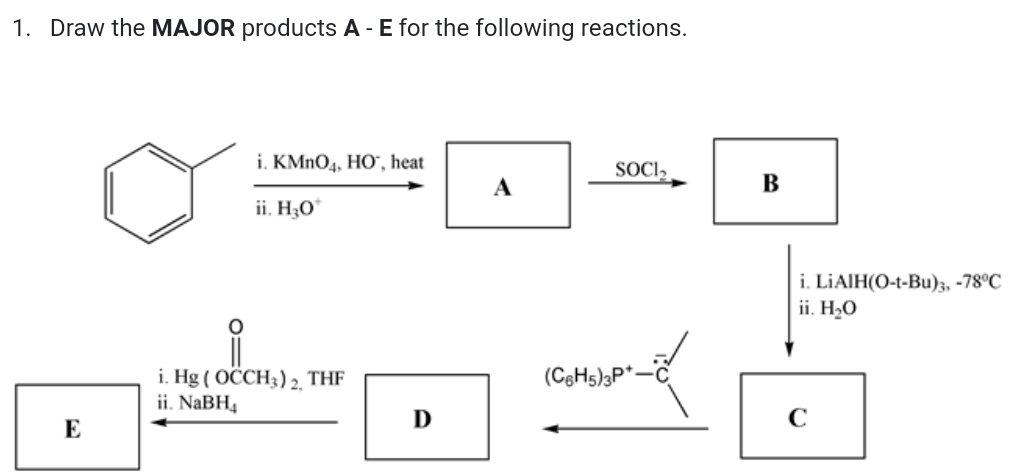 1. Draw the MAJOR products A -E for the following reactions.
i. KMNO4, HO", heat
SOCI,
А
В
ii. H;O"
i. LIAIH(O-t-Bu)3, -78°C
ii. H2O
i. Hg ( OCCH3) 2, THF
ii. NaBH4
(C3H5)3P*-C
C
E
