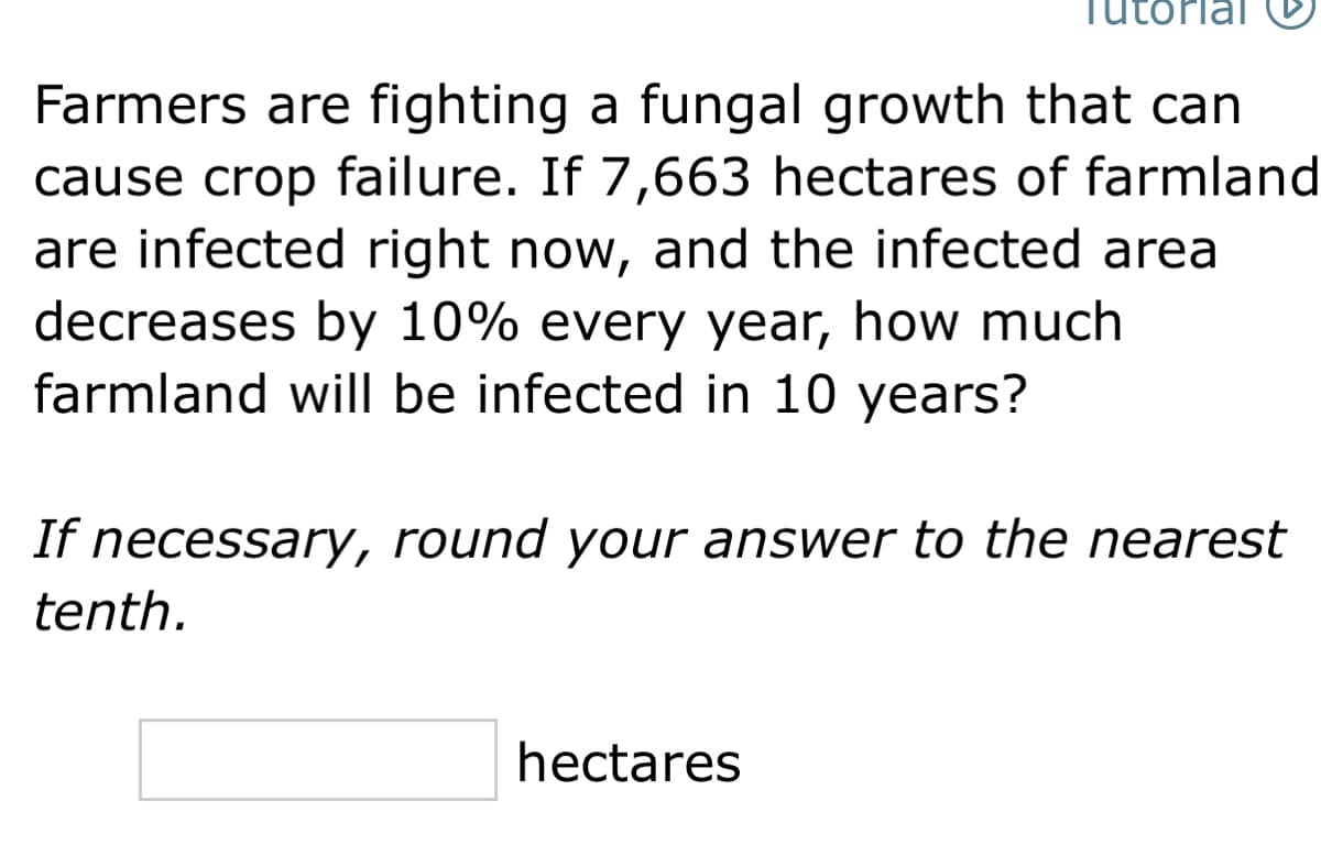 utorial
Farmers are fighting a fungal growth that can
cause crop failure. If 7,663 hectares of farmland
are infected right now, and the infected area
decreases by 10% every year, how much
farmland will be infected in 10 years?
If necessary, round your answer to the nearest
tenth.
hectares
