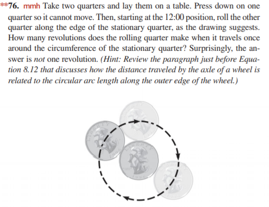 **76. mmh Take two quarters and lay them on a table. Press down on one
quarter so it cannot move. Then, starting at the 12:00 position, roll the other
quarter along the edge of the stationary quarter, as the drawing suggests.
How many revolutions does the rolling quarter make when it travels once
around the circumference of the stationary quarter? Surprisingly, the an-
swer is not one revolution. (Hint: Review the paragraph just before Equa-
tion 8.12 that discusses how the distance traveled by the axle of a wheel is
related to the circular arc length along the outer edge of the wheel.)
