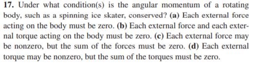 17. Under what condition(s) is the angular momentum of a rotating
body, such as a spinning ice skater, conserved? (a) Each external force
acting on the body must be zero. (b) Each external force and each exter-
nal torque acting on the body must be zero. (c) Each external force may
be nonzero, but the sum of the forces must be zero. (d) Each external
torque may be nonzero, but the sum of the torques must be zero.
