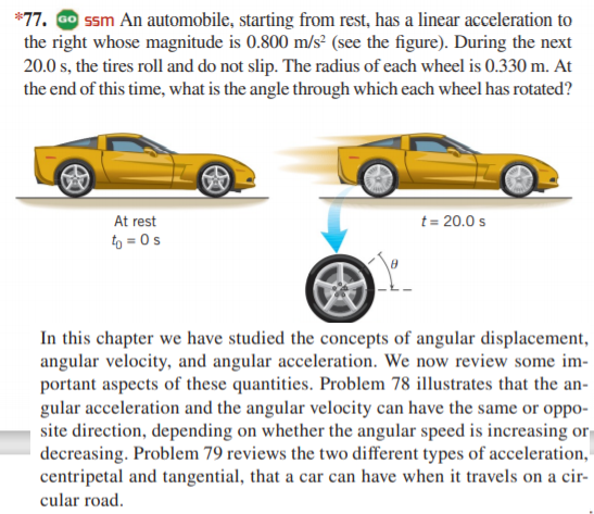 *77. Go ssm An automobile, starting from rest, has a linear acceleration to
the right whose magnitude is 0.800 m/s² (see the figure). During the next
20.0 s, the tires roll and do not slip. The radius of each wheel is 0.330 m. At
the end of this time, what is the angle through which each wheel has rotated?
At rest
t= 20.0 s
to = 0s
In this chapter we have studied the concepts of angular displacement,
angular velocity, and angular acceleration. We now review some im-
portant aspects of these quantities. Problem 78 illustrates that the an-
gular acceleration and the angular velocity can have the same or oppo-
site direction, depending on whether the angular speed is increasing or
decreasing. Problem 79 reviews the two different types of acceleration,
centripetal and tangential, that a car can have when it travels on a cir-
cular road.
