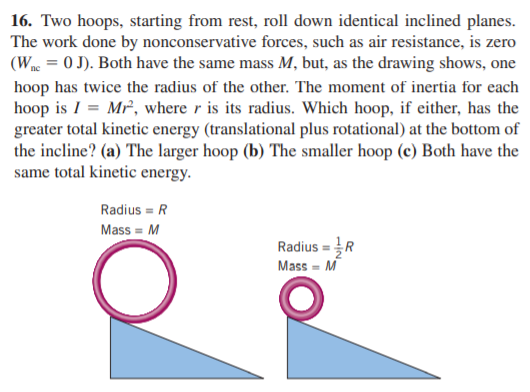 16. Two hoops, starting from rest, roll down identical inclined planes.
The work done by nonconservative forces, such as air resistance, is zero
(Wnc = 0 J). Both have the same mass M, but, as the drawing shows, one
hoop has twice the radius of the other. The moment of inertia for each
hoop is I = Mr, where r is its radius. Which hoop, if either, has the
greater total kinetic energy (translational plus rotational) at the bottom of
the incline? (a) The larger hoop (b) The smaller hoop (c) Both have the
same total kinetic energy.
Radius = R
Mass = M
Radius = R
Mass - M
