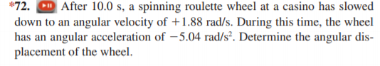 *72.
After 10.0 s, a spinning roulette wheel at a casino has slowed
down to an angular velocity of +1.88 rad/s. During this time, the wheel
has an angular acceleration of - 5.04 rad/s². Determine the angular dis-
placement of the wheel.
