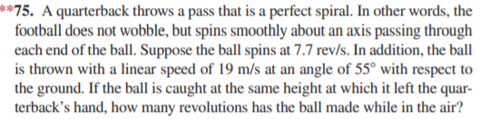 **75. A quarterback throws a pass that is a perfect spiral. In other words, the
football does not wobble, but spins smoothly about an axis passing through
each end of the ball. Suppose the ball spins at 7.7 rev/s. In addition, the ball
is thrown with a linear speed of 19 m/s at an angle of 55° with respect to
the ground. If the ball is caught at the same height at which it left the quar-
terback's hand, how many revolutions has the ball made while in the air?
