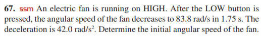 67. ssm An electric fan is running on HIGH. After the LOW button is
pressed, the angular speed of the fan decreases to 83.8 rad/s in 1.75 s. The
deceleration is 42.0 rad/s². Determine the initial angular speed of the fan.
