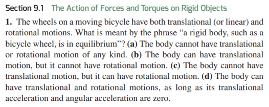 Section 9.1 The Action of Forces and Torques on Rigid Objects
1. The wheels on a moving bicycle have both translational (or linear) and
rotational motions. What is meant by the phrase “a rigid body, such as a
bicycle wheel, is in equilibrium"? (a) The body cannot have translational
or rotational motion of any kind. (b) The body can have translational
motion, but it cannot have rotational motion. (c) The body cannot have
translational motion, but it can have rotational motion. (d) The body can
have translational and rotational motions, as long as its translational
acceleration and angular acceleration are zero.
