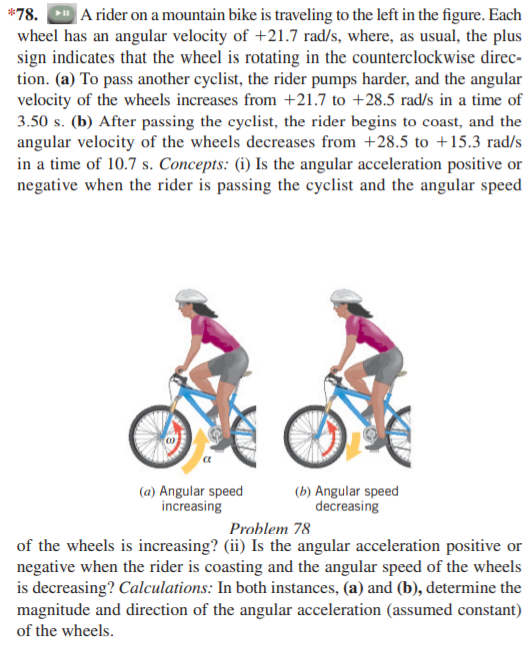 *78. A rider on a mountain bike is traveling to the left in the figure. Each
wheel has an angular velocity of +21.7 rad/s, where, as usual, the plus
sign indicates that the wheel is rotating in the counterclockwise direc-
tion. (a) To pass another cyclist, the rider pumps harder, and the angular
velocity of the wheels increases from +21.7 to +28.5 rad/s in a time of
3.50 s. (b) After passing the cyclist, the rider begins to coast, and the
angular velocity of the wheels decreases from +28.5 to +15.3 rad/s
in a time of 10.7 s. Concepts: (i) Is the angular acceleration positive or
negative when the rider is passing the cyclist and the angular speed
(a) Angular speed
increasing
(b) Angular speed
decreasing
Problem 78
of the wheels is increasing? (ii) Is the angular acceleration positive or
negative when the rider is coasting and the angular speed of the wheels
is decreasing? Calculations: In both instances, (a) and (b), determine the
magnitude and direction of the angular acceleration (assumed constant)
of the wheels.
