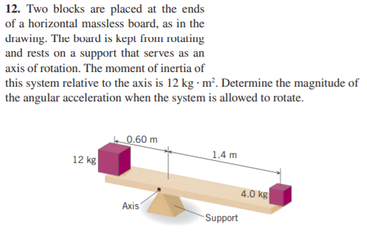 12. Two blocks are placed at the ends
of a horizontal massless board, as in the
drawing. The board is kept from roating
and rests on a support that serves as an
axis of rotation. The moment of inertia of
this system relative to the axis is 12 kg m². Determine the magnitude of
the angular acceleration when the system is allowed to rotate.
0.60 m
12 kg
1.4 m
4.0 kg
Axis
Support
