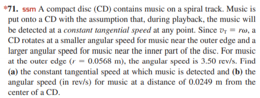 *71. ssm A compact disc (CD) contains music on a spiral track. Music is
put onto a CD with the assumption that, during playback, the music will
be detected at a constant tangential speed at any point. Since vr = rw, a
CD rotates at a smaller angular speed for music near the outer edge and a
larger angular speed for music near the inner part of the disc. For music
at the outer edge (r = 0.0568 m), the angular speed is 3.50 rev/s. Find
(a) the constant tangential speed at which music is detected and (b) the
angular speed (in rev/s) for music at a distance of 0.0249 m from the
center of a CD.
