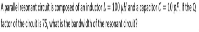 A parallel resonant circuit is composed of an inductor L = 100 µH and a capacitor C= 10 pF. If the Q
factor of the circuit is 75, what is the bandwidth of the resonant circuit?