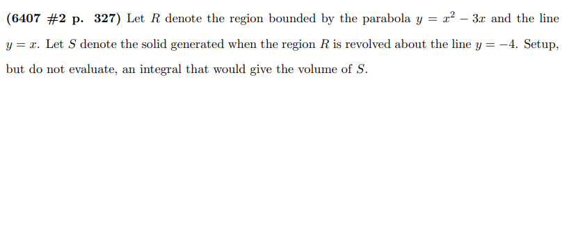= x² 3x and the line
(6407 #2 p. 327) Let R denote the region bounded by the parabola y
y = x. Let S denote the solid generated when the region R is revolved about the line y = -4. Setup,
but do not evaluate, an integral that would give the volume of S.