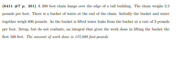 (6411 # 7 p. 351) A 200 foot chain hangs over the edge of a tall building. The chain weighs 2.5
pounds per foot. There is a bucket of water at the end of the chain. Initially the bucket and water
together weigh 800 pounds. As the bucket is lifted water leaks from the bucket at a rate of 3 pounds
per foot. Setup, but do not evaluate, an integral that gives the work done in lifting the bucket the
first 160 feet. The amount of work done is 137,600 foot-pounds