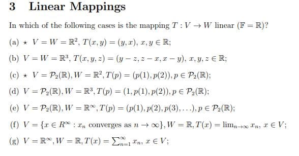 3 Linear Mappings
In which of the following cases is the mapping TV → W linear (F= R)?
(a) * V = W = R², T(x, y) = (y,x), x, y ≤ R;
(b) V = W = R³, T(x, y, z) = (y-2,2-x, x-y), x, y, z € R;
(c) * V = P₂ (R), W = R², T(p) = (p(1), p(2)), p = P₂(R);
(d) V = P₂ (R), W = R³, T(p) = (1,p(1), p(2)), p = P₂ (R);
(e) V = P₂ (R), W = R, T(p) = (p(1), p(2), p(3),...), p = P₂ (R);
(f) V = {x € R: In converges as n →∞}, W = R, T(x) = limnon, TV;
(g) V =R%, W = R, T(x) = 1 In, I € V;
n=1