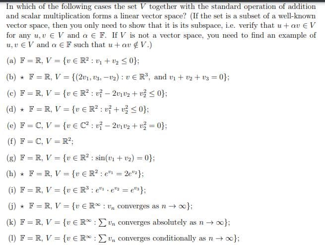 In which of the following cases the set V together with the standard operation of addition
and scalar multiplication forms a linear vector space? (If the set is a subset of a well-known
vector space, then you only need to show that it is its subspace, i.e. verify that u + av € V
for any u, v € V and a € F. If V is not a vector space, you need to find an example of
u, v EV and a EF such that u + av V.)
(a) F= R, V = {v € R²: v₁ + 0₂ ≤ 0};
(b) F=R, V = {(2v1, 3, -₂): vE R³, and v₁ + 2 + V3 = 0};
(c) F= R, V = {v € R²: v² - 2v1v2 + v² ≤0};
(d) F = R, V = {v € R²: v² + v² ≤ 0};
(e) F = C, V = {v € C²: v² - 2v₁v₂ + v² = 0};
(f) F = C, V = R²;
(g) F = R, V = {v € R²: sin(v₁ + ₂) = 0};
(h) F= R, V = {v € R²: e¹¹ = 2e2};
(i) F= R, V = {v € R³: e¹e¹2 = e" };
(j) F= R, V = {ve Run converges as no};
(k) F= R, V = {ve Run converges absolutely as n → ∞};
(1) F= R, V = {vER: un converges conditionally as n → ∞0};