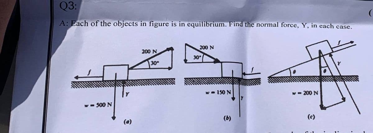 Q3:
A: Each of the objects in figure is in equilibrium. Find the normal force, Y, in each case.
200 N
200 N
30°
30
w - 150 N
w- 200 N
w- 500 N
(a)
(b)
(c)
