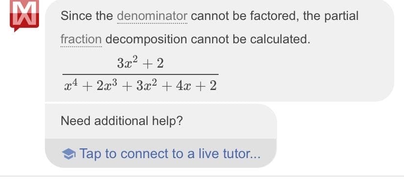 Since the denominator cannot be factored, the partial
fraction decomposition cannot be calculated.
3x? + 2
x4 + 2x3 + 3x? + 4x + 2
Need additional help?
Tap to connect to a live tutor...
