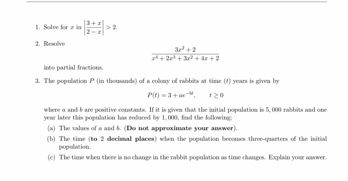 3+ x
1. Solve for x in
> 2.
2 - x
2. Resolve
3x2 + 2
x4 + 2x3 + 3x² + 4x + 2
into partial fractions.
3. The population P (in thousands) of a colony of rabbits at time (t) years is given by
P(t) = 3+ ae-bt
t >0
where a and b are positive constants. If it is given that the initial population is 5, 000 rabbits and one
year later this population has reduced by 1, 000, find the following;
(a) The values of a and b. (Do not approximate your answer).
(b) The time (to 2 decimal places) when the population becomes three-quarters of the initial
population.
(c) The time when there is no change in the rabbit population as time changes. Explain your answer.
