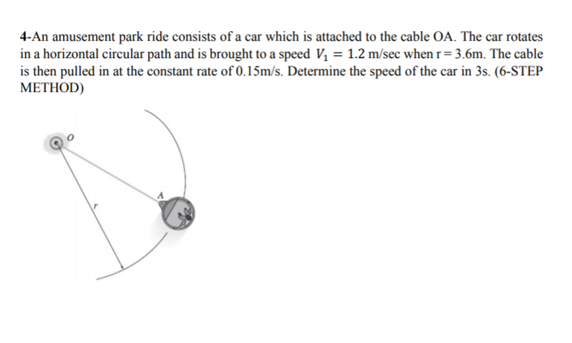 4-An amusement park ride consists of a car which is attached to the cable OA. The car rotates
in a horizontal circular path and is brought to a speed V, = 1.2 m/sec when r= 3.6m. The cable
is then pulled in at the constant rate of 0.15m/s. Determine the speed of the car in 3s. (6-STEP
METHOD)
