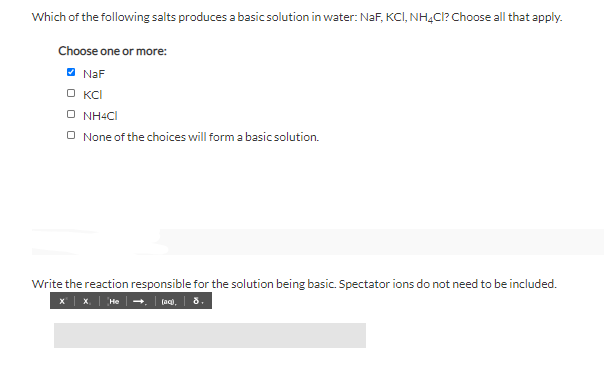 Which of the following salts produces a basic solution in water: NaF, KCI, NH4CI? Choose all that apply.
Choose one or more:
O NaF
O KCI
O NH4CI
O None of the choices will form a basic solution.
Write the reaction responsible for the solution being basic. Spectator ions do not need to be included.
(ac),
8.
He +
