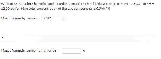 What masses of dimethylamine and dimethylammonium chloride do you need to prepare 6.00 Lof pH =
12.00 buffer if the total concentration of the two components is 0.500 M?
Mass of dimethylamine = 127.12
Mass of dimethylammonium chloride =
