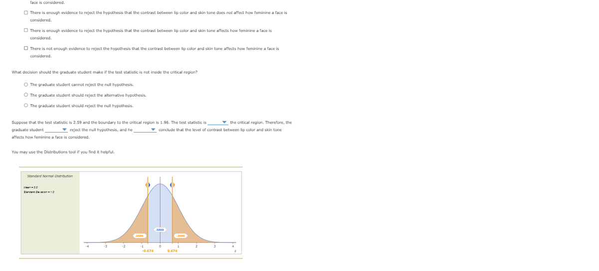 face is considered.
O There is enough evidence to reject the hypothesis that the contrast between lip color and skin tone does not affect how feminine a face is
considered.
O There is enough evidence to reject the hypothesis that the contrast between lip color and skin tone affects how feminine a face is
considered.
O There is not enough evidence to reject the hypothesis that the contrast between lip color and skin tone affects how feminine a face is
considered.
What decision should the graduate student make if the test statistic is not inside the critical region?
O The graduate student cannot reject the null hypothesis.
O The graduate student should reject the alternative hypothesis.
O The graduate student should reject the null hypothesis.
v the critical region. Therefore, the
v conclude that the level of contrast between lip color and skin tone
Suppose that the test statistic is 2.59 and the boundary to the critical region is 1.96. The test statistic is
graduate student
- reject the null hypothesis, and he
affects how feminine a face is considered.
You may use the Distributions tool if you find it helpful.
Standard Normal Distribution
Meenc0
Sienderd Deviation10
500
-0.674
0.674
