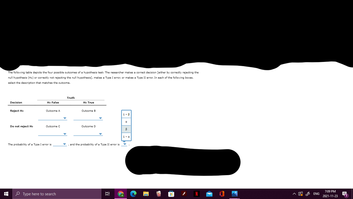 The following table depicts the four possible outcomes of a hypothesis test: The researcher makes a correct decision [either by correctly rejecting the
null hypothesis (Ho) or correctly not rejecting the null hypothesis], makes a Type I error, or makes a Type II error. In each of the following boxes,
select the description that matches the outcome.
Truth
Decision
Ho False
Ho True
Reject Ho
Outcome A
Outcome B
1-B
Do not reject Ho
Outcome C
Outcome D
1- a
The probability of a Type I error is
and the probability of a Type II error is
7:09 PM
O Type here to search
A E A ENG
2021-11-23
近
