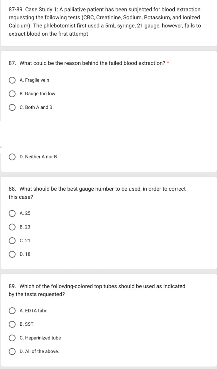 87-89. Case Study 1: A palliative patient has been subjected for blood extraction
requesting the following tests (CBC, Creatinine, Sodium, Potassium, and lonized
Calcium). The phlebotomist first used a 5mL syringe, 21 gauge, however, fails to
extract blood on the first attempt
87. What could be the reason behind the failed blood extraction? *
A. Fragile vein
B. Gauge too low
C. Both A and B
D. Neither A nor B
88. What should be the best gauge number to be used, in order to correct
this case?
A. 25
B. 23
C. 21
D. 18
89. Which of the following-colored top tubes should be used as indicated
by the tests requested?
A. EDTA tube
B. SST
C. Heparinized tube
D. All of the above.