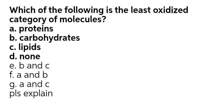 Which of the following is the least oxidized
category of molecules?
a. proteins
b. carbohydrates
c. lipids
d. none
e. b and c
f. a and b
g. a and c
pls explain
