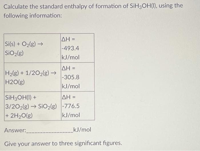 Calculate the standard enthalpy of formation of SIH3OH(I), using the
following information:
Si(s) + O2(g) →
SiO2(g)
AH =
-493.4
kJ/mol
ΔΗ-
H2(g) + 1/202(g)→
H2O(g)
-305.8
kJ/mol
SIH3OH(I) +
3/202(g) → SiO2(g) -776.5
+ 2H20(g)
AH =
%3!
kJ/mol
Answer:
kJ/mol
Give your answer to three significant figures.
