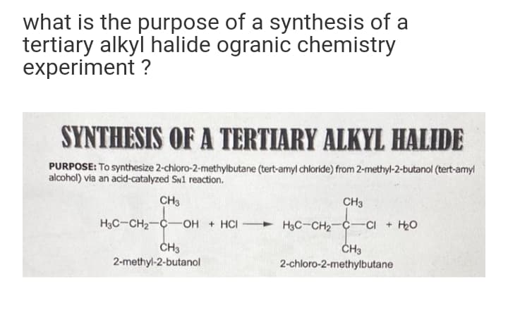 what is the purpose of a synthesis of a
tertiary alkyl halide ogranic chemistry
experiment ?
SYNTHESIS OF A TERTIARY ALKYL HALIDE
PURPOSE: To synthesize 2-chloro-2-methylbutane (tert-amyl chloride) from 2-methyl-2-butanol (tert-amyl
alcohol) via an acid-catalyzed Sw1 reaction.
CH3
CH3
H3C-CH2-C
OH + HCI H3C-CH2C
-CI + H2O
ČH3
2-methyl-2-butanol
2-chloro-2-methylbutane
