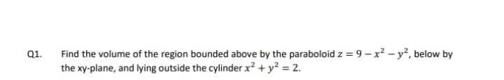Find the volume of the region bounded above by the paraboloid z = 9 – x? – y², below by
the xy-plane, and lying outside the cylinder x? + y? = 2.
Q1.
