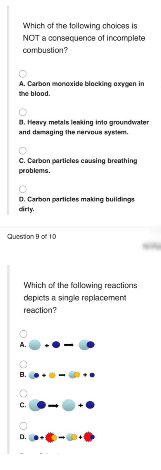 Which of the following choices is
NOT a consequence of incomplete
combustion?
A. Carbon monoxide blocking oxygen in
the blood.
B. Heavy metals leaking into groundwater
and damaging the nervous system.
C. Carbon particles causing breathing
problems.
D. Carbon particles making buildings
dirty.
Question 9 of 10
Which of the following reactions
depicts a single replacement
reaction?
А.
В.
С.
D.
