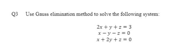 Q3 Use Gauss elimination method to solve the following system:
2x + y + z = 3
x - y - z = 0
x + 2y + z = 0
