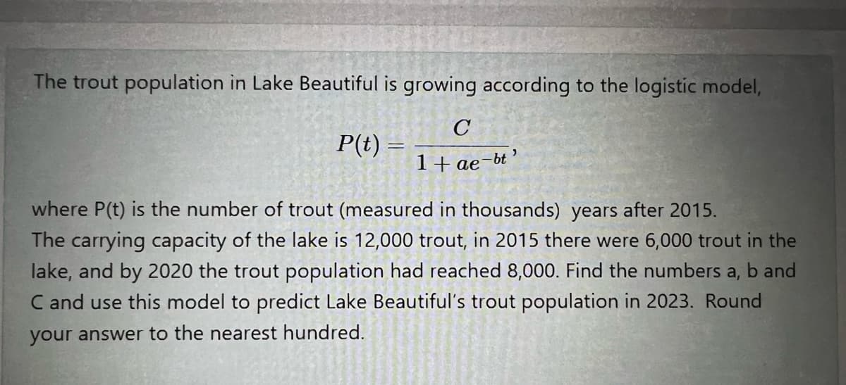 The trout population in Lake Beautiful is growing according to the logistic model,
P(t) =
1+ ae-bt
where P(t) is the number of trout (measured in thousands) years after 2015.
The carrying capacity of the lake is 12,000 trout, in 2015 there were 6,000 trout in the
lake, and by 2020 the trout population had reached 8,000. Find the numbers a, b and
C and use this model to predict Lake Beautiful's trout population in 2023. Round
your answer to the nearest hundred.
