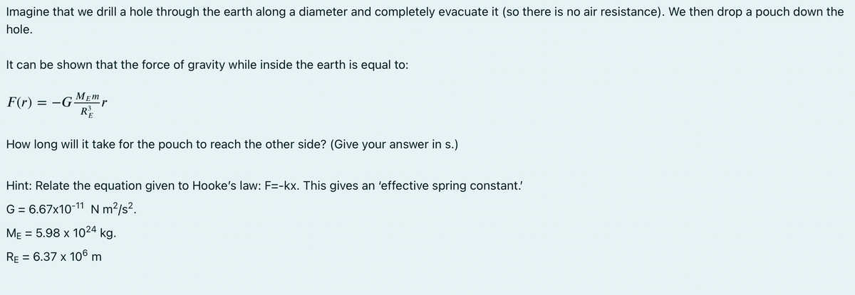 Imagine that we drill a hole through the earth along a diameter and completely evacuate it (so there is no air resistance). We then drop a pouch down the
hole.
It can be shown that the force of gravity while inside the earth is equal to:
F(r)
MEM
= -G -r
₂3
How long will it take for the pouch to reach the other side? (Give your answer in s.)
Hint: Relate the equation given to Hooke's law: F=-kx. This gives an 'effective spring constant.
G = 6.67x10-11 Nm²/s².
ME = 5.98 x 1024 kg.
RE = 6.37 x 106 m